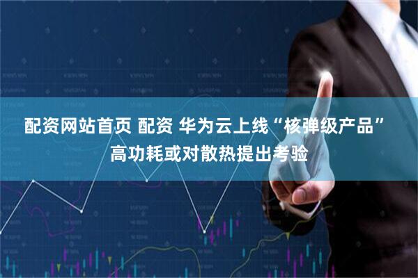 配资网站首页 配资 华为云上线“核弹级产品” 高功耗或对散热提出考验