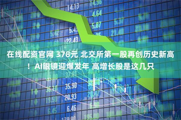 在线配资官网 378元 北交所第一股再创历史新高！AI眼镜迎爆发年 高增长股是这几只