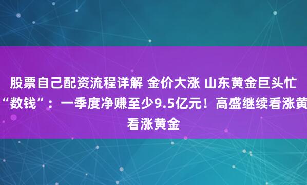 股票自己配资流程详解 金价大涨 山东黄金巨头忙着“数钱”：一季度净赚至少9.5亿元！高盛继续看涨黄金