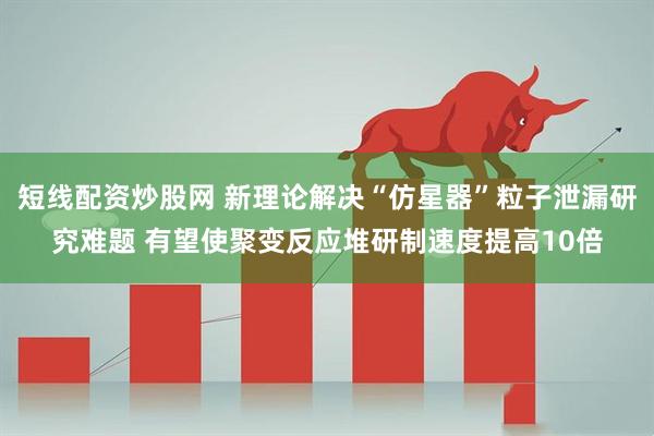 短线配资炒股网 新理论解决“仿星器”粒子泄漏研究难题 有望使聚变反应堆研制速度提高10倍