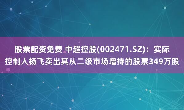 股票配资免费 中超控股(002471.SZ)：实际控制人杨飞卖出其从二级市场增持的股票349万股