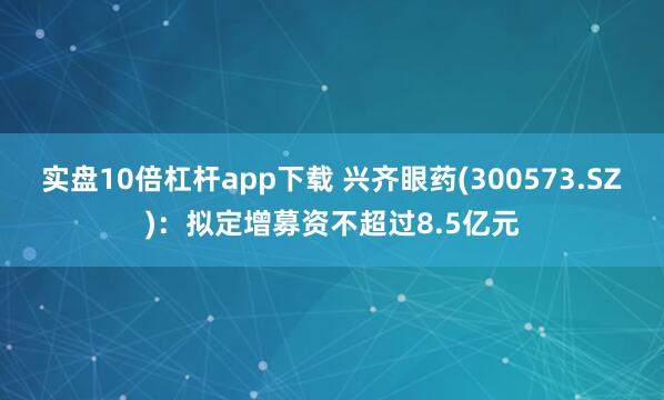 实盘10倍杠杆app下载 兴齐眼药(300573.SZ)：拟定增募资不超过8.5亿元