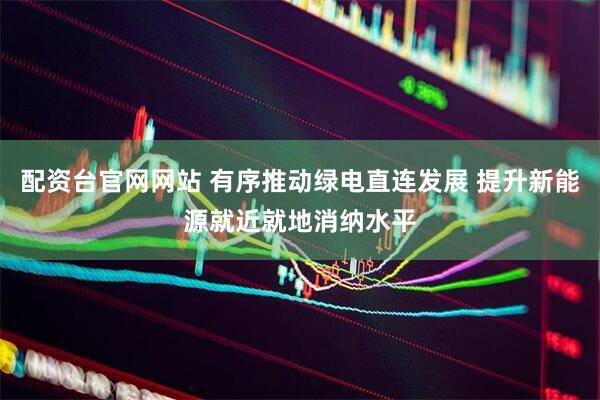 配资台官网网站 有序推动绿电直连发展 提升新能源就近就地消纳水平