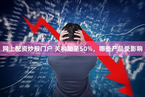 网上配资炒股门户 关税加至50%,哪些产品受影响