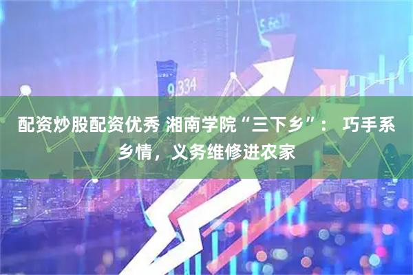 配资炒股配资优秀 湘南学院“三下乡”： 巧手系乡情，义务维修进农家