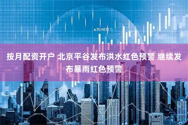按月配资开户 北京平谷发布洪水红色预警 继续发布暴雨红色预警