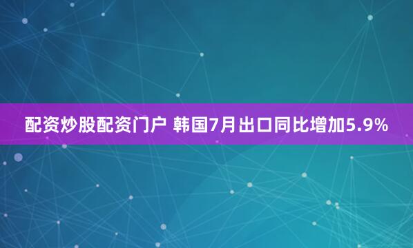 配资炒股配资门户 韩国7月出口同比增加5.9%