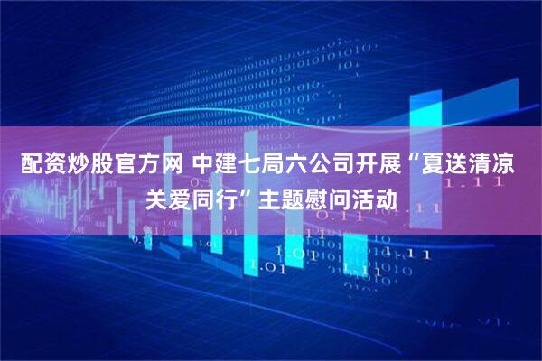 配资炒股官方网 中建七局六公司开展“夏送清凉 关爱同行”主题慰问活动