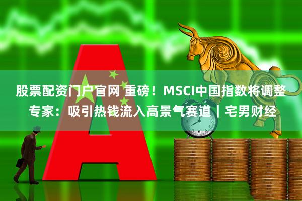 股票配资门户官网 重磅！MSCI中国指数将调整 专家：吸引热钱流入高景气赛道｜宅男财经