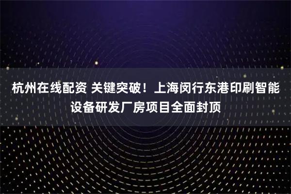 杭州在线配资 关键突破！上海闵行东港印刷智能设备研发厂房项目全面封顶
