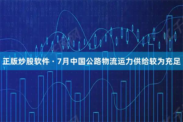 正版炒股软件 · 7月中国公路物流运力供给较为充足