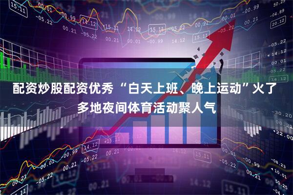 配资炒股配资优秀 “白天上班、晚上运动”火了 多地夜间体育活动聚人气
