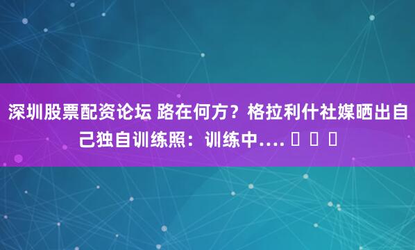 深圳股票配资论坛 路在何方？格拉利什社媒晒出自己独自训练照：训练中…. ⏳⏳⏳