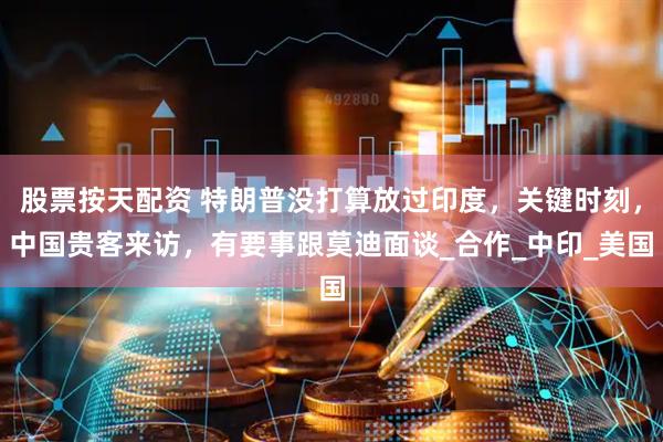 股票按天配资 特朗普没打算放过印度，关键时刻，中国贵客来访，有要事跟莫迪面谈_合作_中印_美国