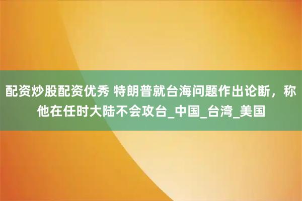 配资炒股配资优秀 特朗普就台海问题作出论断，称他在任时大陆不会攻台_中国_台湾_美国