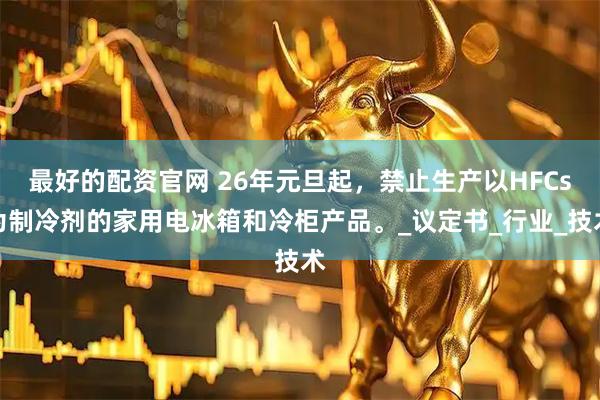 最好的配资官网 26年元旦起，禁止生产以HFCs为制冷剂的家用电冰箱和冷柜产品。_议定书_行业_技术