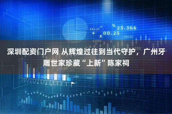 深圳配资门户网 从辉煌过往到当代守护，广州牙雕世家珍藏“上新”陈家祠