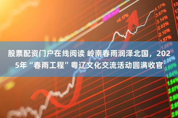 股票配资门户在线阅读 岭南春雨润泽北国，2025年“春雨工程”粤辽文化交流活动圆满收官