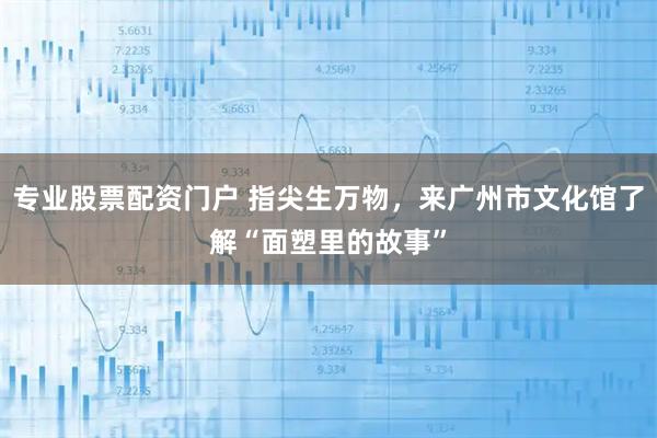 专业股票配资门户 指尖生万物，来广州市文化馆了解“面塑里的故事”