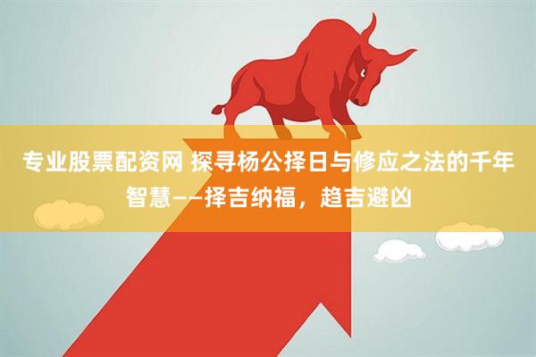 专业股票配资网 探寻杨公择日与修应之法的千年智慧——择吉纳福,趋吉避凶